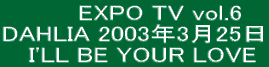   　　EXPO TV vol.6 DAHLIA 2003年3月25日   I'LL BE YOUR LOVE 
